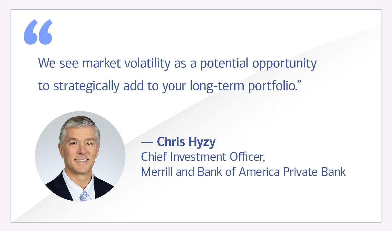 Chris Hyzy Chief Investment Officer, Merrill and Bank of America Private Bank quote “We see market volatility as a potential opportunity to strategically add to your long-term portfolio.”