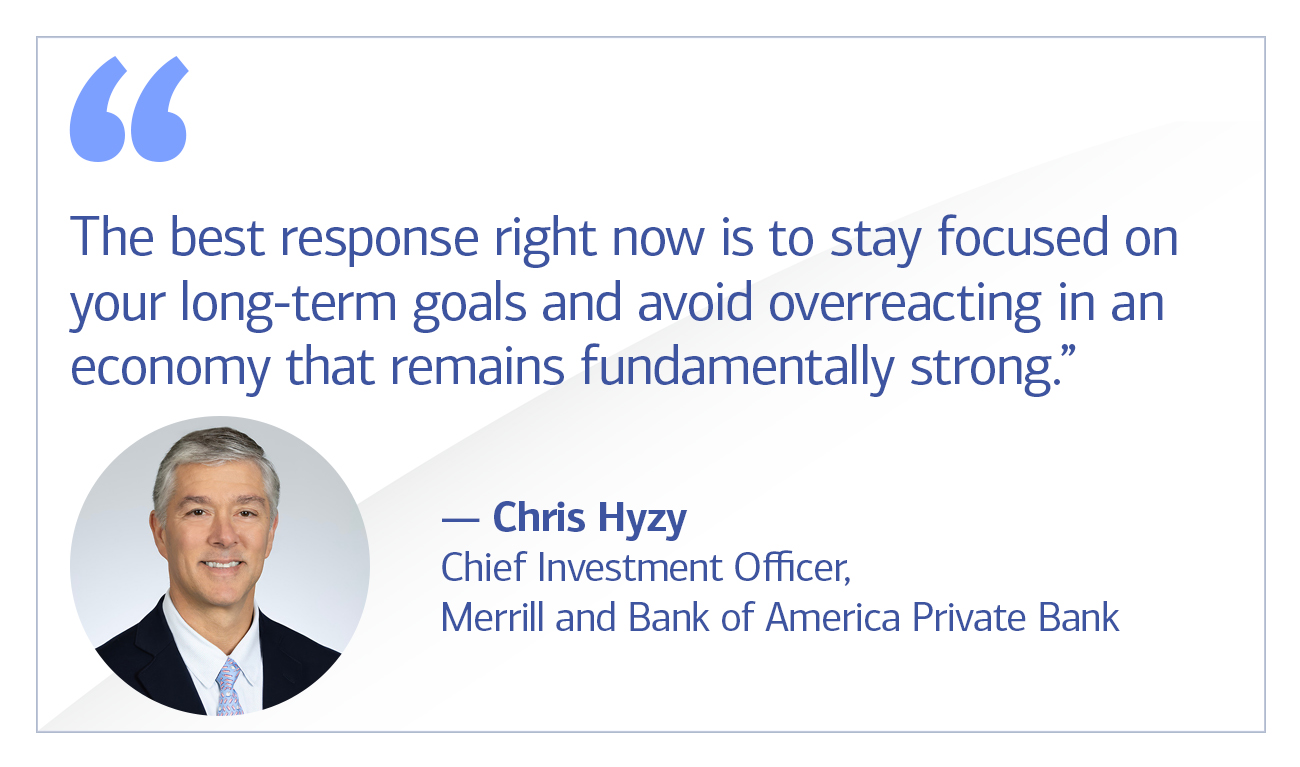 Chris Hyzy, Chief Investment Officer, Merrill and Bank of America Private Bank quote “The best response right now is to stay focused on your long-term goals and avoid overreacting in an economy that remains fundamentally strong.”